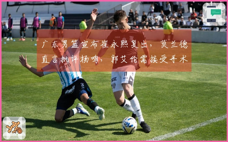 广东男篮宣布崔永熙复出，莫兰德直言批评杨鸣，郭艾伦需接受手术