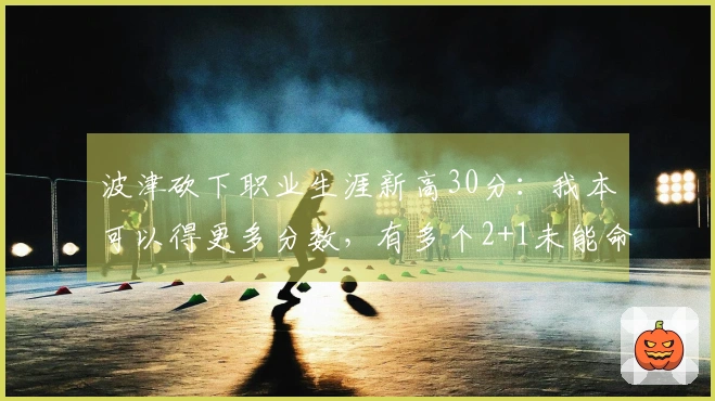 波津砍下职业生涯新高30分：我本可以得更多分数，有多个2+1未能命中