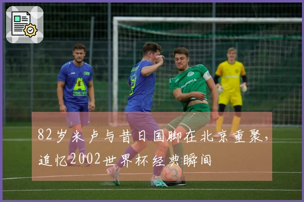 82岁米卢与昔日国脚在北京重聚，追忆2002世界杯经典瞬间