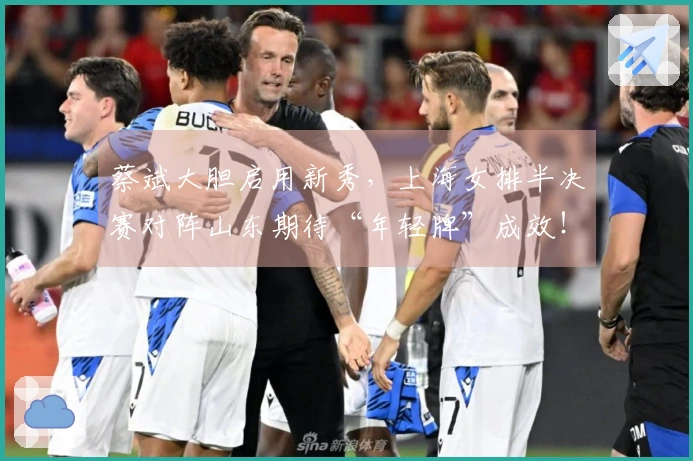 蔡斌大胆启用新秀，上海女排半决赛对阵山东期待“年轻牌”成效！