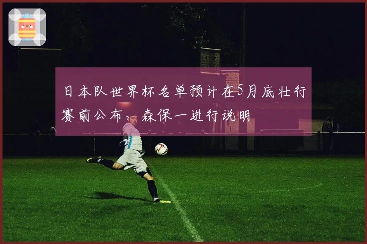 日本队世界杯名单预计在5月底壮行赛前公布，森保一进行说明