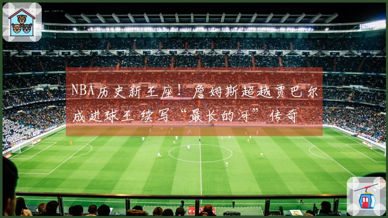 NBA历史新王座！詹姆斯超越贾巴尔成进球王 续写“最长的河”传奇