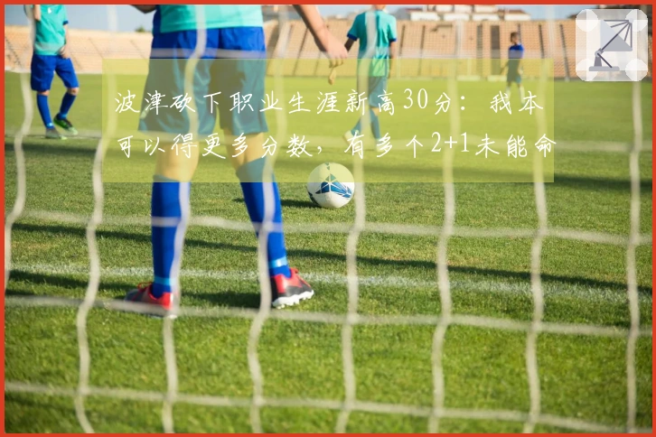 波津砍下职业生涯新高30分：我本可以得更多分数，有多个2+1未能命中