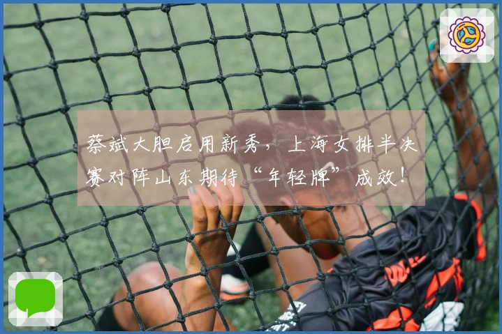 蔡斌大胆启用新秀，上海女排半决赛对阵山东期待“年轻牌”成效！