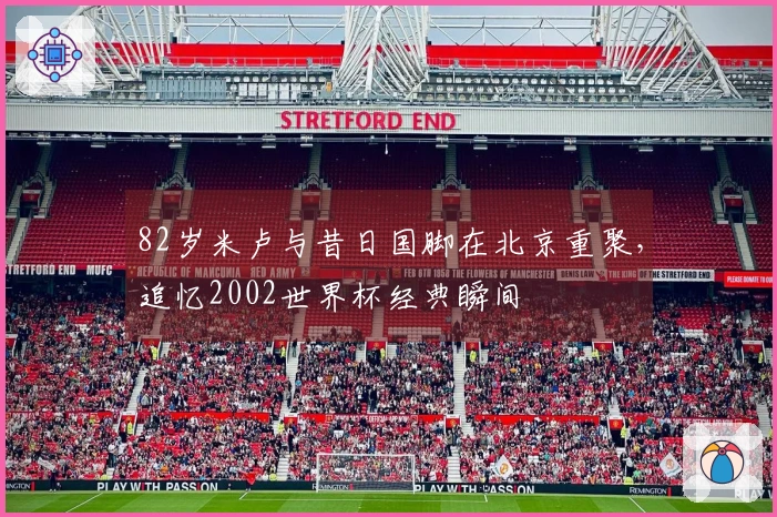 82岁米卢与昔日国脚在北京重聚，追忆2002世界杯经典瞬间