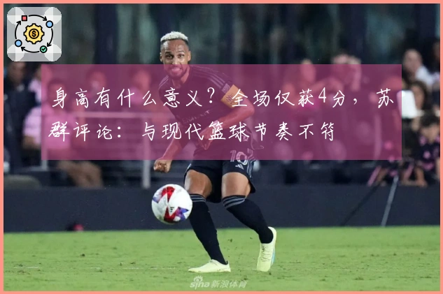 身高有什么意义？全场仅获4分，苏群评论：与现代篮球节奏不符