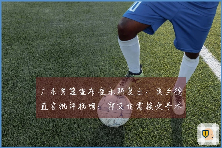 广东男篮宣布崔永熙复出，莫兰德直言批评杨鸣，郭艾伦需接受手术